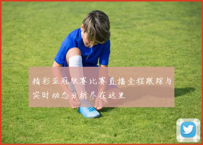 精彩亚冠联赛比赛直播全程跟踪与实时动态分析尽在这里