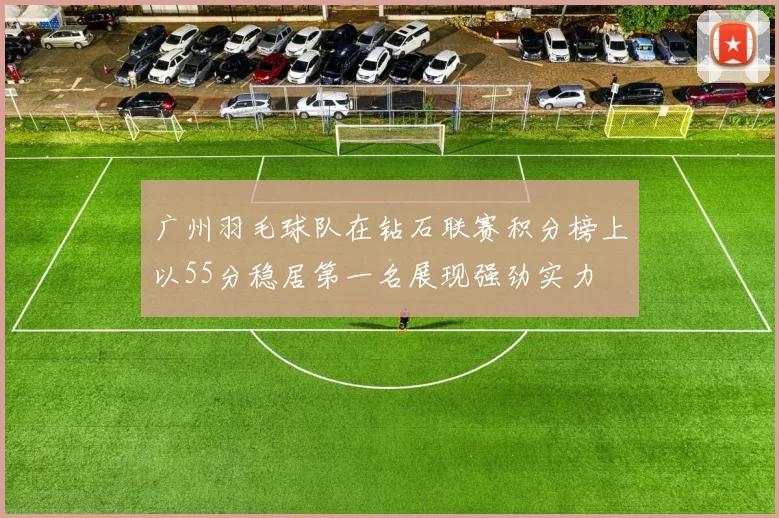 广州羽毛球队在钻石联赛积分榜上以55分稳居第一名展现强劲实力