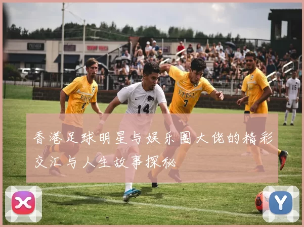 香港足球明星与娱乐圈大佬的精彩交汇与人生故事探秘