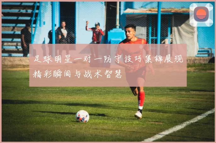 足球明星一对一防守技巧集锦展现精彩瞬间与战术智慧