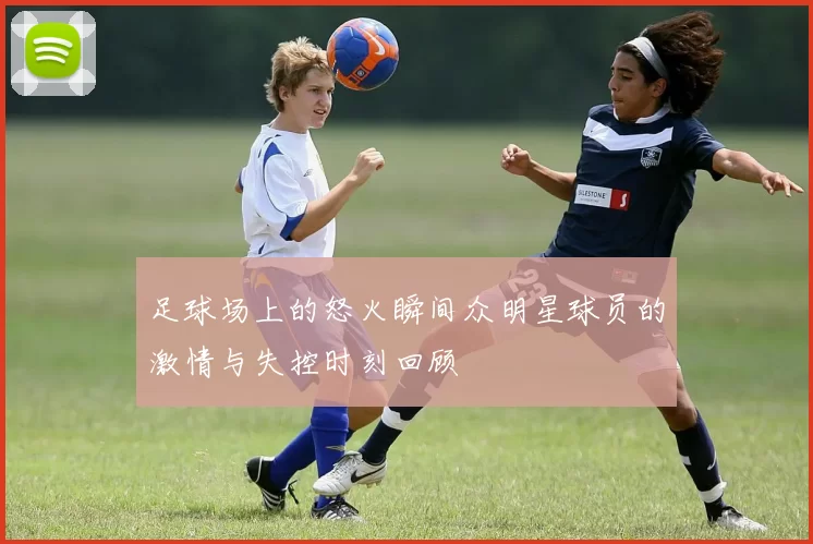 足球场上的怒火瞬间众明星球员的激情与失控时刻回顾