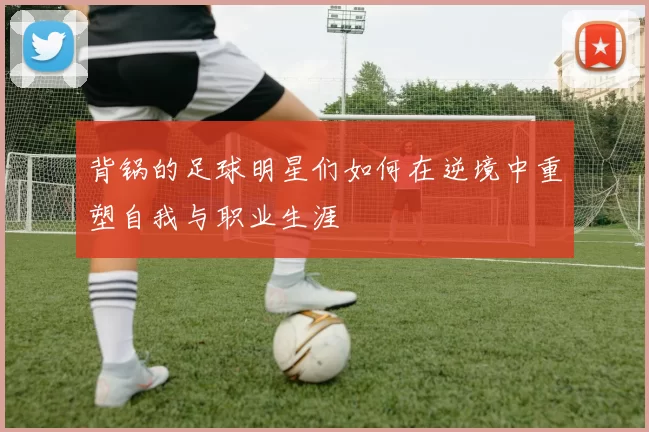 背锅的足球明星们如何在逆境中重塑自我与职业生涯