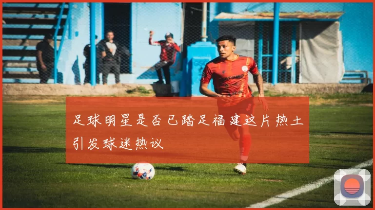 足球明星是否已踏足福建这片热土引发球迷热议
