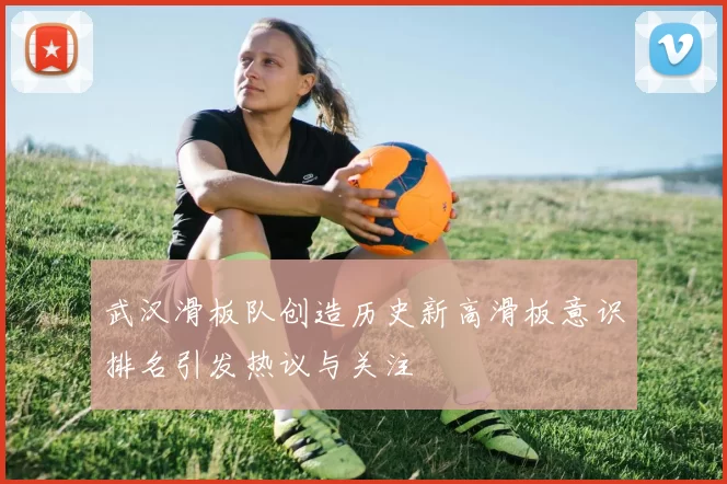 武汉滑板队创造历史新高滑板意识排名引发热议与关注
