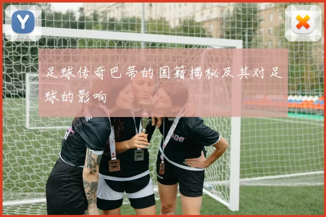 足球传奇巴蒂的国籍揭秘及其对足球的影响