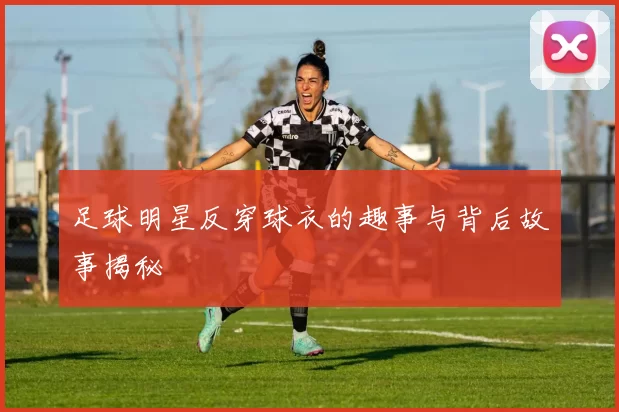 足球明星反穿球衣的趣事与背后故事揭秘
