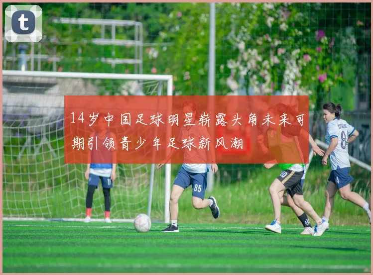 14岁中国足球明星崭露头角未来可期引领青少年足球新风潮