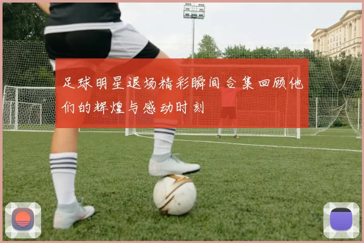 足球明星退场精彩瞬间合集回顾他们的辉煌与感动时刻