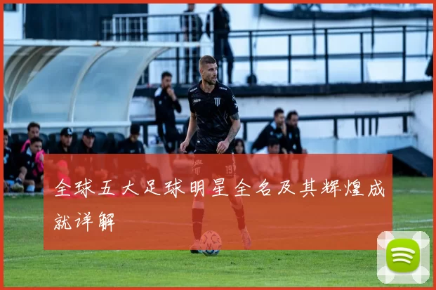 全球五大足球明星全名及其辉煌成就详解