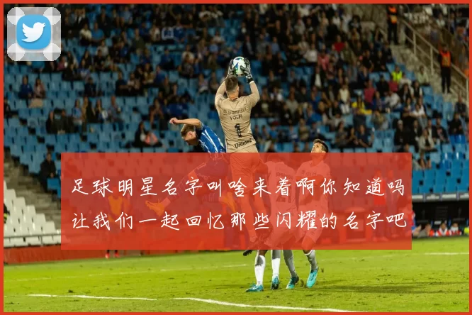 足球明星名字叫啥来着啊你知道吗让我们一起回忆那些闪耀的名字吧