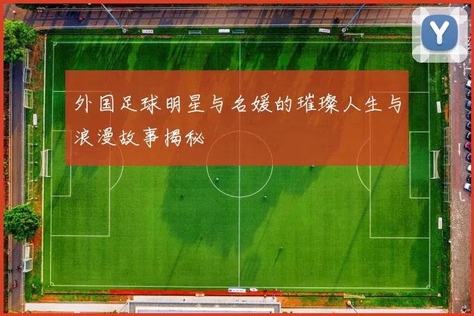 外国足球明星与名媛的璀璨人生与浪漫故事揭秘