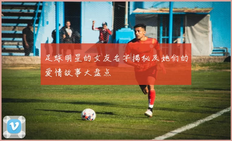 足球明星的女友名字揭秘及她们的爱情故事大盘点