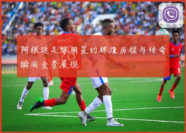 阿根廷足球明星的辉煌历程与传奇瞬间全景展现