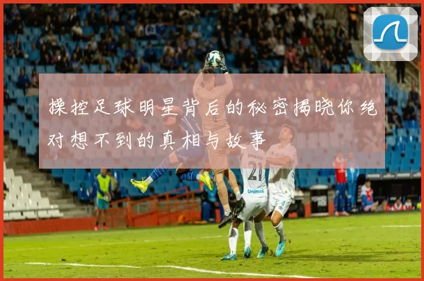操控足球明星背后的秘密揭晓你绝对想不到的真相与故事