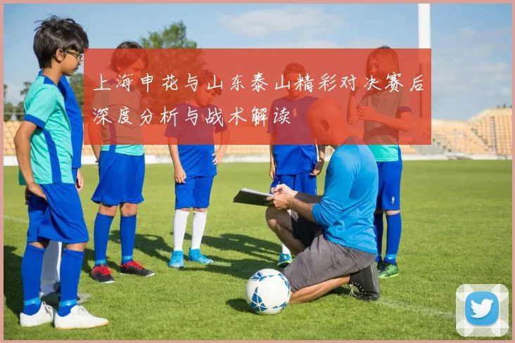 上海申花与山东泰山精彩对决赛后深度分析与战术解读